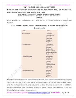 PROF. BALASUBRAMANIAN SATHYAMURTHY 2014 EDITION BTH – 103: GENERAL MICROBIOLOGY
Contact for your free pdf & job opportunities theimprintbiochemistry@gmail.com or 9986290201 Page 197 of 218
UNIT – 6: MICROBIOLOGICAL METHODS
Isolation and cultivation of microorganisms from Water, Soil, Air, Rhizoshere,
Phyllosphere and Mycorrhiza, Biochemical cycle.
ISOLATION AND CULTIVATION OF MICROORGANISMS
WATER
Water provides an environment for a wide variety of microorganisms to survive and
function.
Important Procaryotic Genera Found Primarily in Marine and Freshwater
Environments
Microbial diversity depends on available nutrients, their varied concentrations (ranging
from extremely low to very high levels), the transitions from aerobic to anaerobic zones,
and the mixing of oxidants and reductants in this dynamic environment. In addition,
the penetration of light into many anaerobic zones creates environments for certain
types of photosynthetic microorganisms.
 