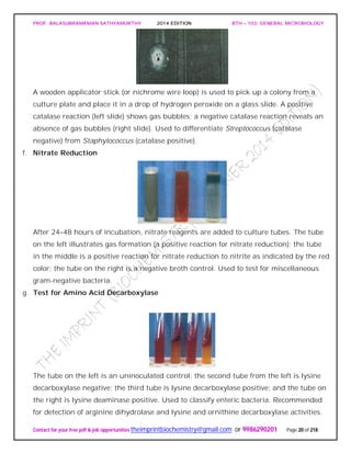 PROF. BALASUBRAMANIAN SATHYAMURTHY 2014 EDITION BTH – 103: GENERAL MICROBIOLOGY
Contact for your free pdf & job opportunities theimprintbiochemistry@gmail.com or 9986290201 Page 20 of 218
A wooden applicator stick (or nichrome wire loop) is used to pick up a colony from a
culture plate and place it in a drop of hydrogen peroxide on a glass slide. A positive
catalase reaction (left slide) shows gas bubbles; a negative catalase reaction reveals an
absence of gas bubbles (right slide). Used to differentiate Streptococcus (catalase
negative) from Staphylococcus (catalase positive).
f. Nitrate Reduction
After 24–48 hours of incubation, nitrate reagents are added to culture tubes. The tube
on the left illustrates gas formation (a positive reaction for nitrate reduction); the tube
in the middle is a positive reaction for nitrate reduction to nitrite as indicated by the red
color; the tube on the right is a negative broth control. Used to test for miscellaneous
gram-negative bacteria.
g. Test for Amino Acid Decarboxylase
The tube on the left is an uninoculated control; the second tube from the left is lysine
decarboxylase negative; the third tube is lysine decarboxylase positive; and the tube on
the right is lysine deaminase positive. Used to classify enteric bacteria. Recommended
for detection of arginine dihydrolase and lysine and ornithine decarboxylase activities.
 