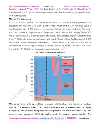 PROF. BALASUBRAMANIAN SATHYAMURTHY 2014 EDITION BTH – 103: GENERAL MICROBIOLOGY
Contact for your free pdf & job opportunities theimprintbiochemistry@gmail.com or 9986290201 Page 204 of 218
Saharan region of Africa, which has been linked to the massive die-off of corals in the
Caribbean due to fungi and algae contained in soils that have drifted around the world
in the atmosphere.
Marine Environments
In terms of sheer volume, the marine environment represents a major portion of the
biosphere and contains 97% of the Earth’s water. Much of this is in the deep sea at a
depth greater than 1,000 meters, representing 75% of the ocean’s volume. The ocean
has been called a “high-pressure refrigerator,” with most of the volume below 100
meters at a constant 3°C temperature. The ocean, at its greatest depth, is slightly more
than 11,000 meters deep or equivalent to almost 29 Empire State Buildings (each 1,250
feet or 381 meters in height) stacked on top of one another! The pressure in the marine
environment increases approximately 1 atm/10 meters in depth, and pressures are in
the vicinity of 1,000 atm at the greatest ocean depths.
The Deep Marine Environment.
Microorganisms with specialized pressure relationships are found at various
depths. The relative activity and depth relationships of barotolerant, moderate
barophilic, and extreme barophilic microorganisms are noted schematically. The
pressure can approach 1,100 atmospheres at the deepest ocean depths. The
 
