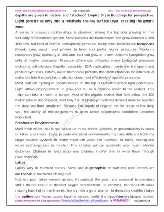 PROF. BALASUBRAMANIAN SATHYAMURTHY 2014 EDITION BTH – 103: GENERAL MICROBIOLOGY
Contact for your free pdf & job opportunities theimprintbiochemistry@gmail.com or 9986290201 Page 205 of 218
depths are given in meters and “stacked” Empire State Buildings for perspective.
Light penetrates only into a relatively shallow surface layer, creating the photic
zone.
A series of pressure relationships is observed among the bacteria growing in this
vertically differentiated system. Some bacteria are barotolerant and grow between 0 and
400 atm, but best at normal atmospheric pressure. Many other bacteria are barophiles
[Greek, baro, weight and philein, to love] and prefer higher pressures. Moderate
barophiles grow optimally at 400 atm, but still grow at 1 atm; extreme barophiles grow
only at higher pressures. Pressure differences influence many biological processes
including cell division, flagellar assembly, DNA replication, membrane transport, and
protein synthesis. Porins, outer membrane proteins that form channels for diffusion of
materials into the periplasm, also function most effectively at specific pressures.
Most nutrient cycling in oceans occurs in the top 300 meters where light penetrates.
Light allows phytoplankton to grow and fall as a “marine snow” to the seabed. This
“trip” can take a month or longer. Most of the organic matter that falls below the 300
meter zone is decomposed, and only 1% of photosynthetically derived material reaches
the deep-sea floor unaltered. Because low inputs of organic matter occur in the deep
sea, the ability of microorganisms to grow under oligotrophic conditions becomes
important.
Freshwater Environments
Most fresh water that is not locked up in ice sheets, glaciers, or groundwaters is found
in lakes and rivers. These provide microbial environments that are different from the
larger oceanic systems in many important ways. For example, in lakes, mixing and
water exchange can be limited. This creates vertical gradients over much shorter
distances. Changes in rivers occur over distance and/or time as water flows through
river channels.
Lakes
Lakes vary in nutrient status. Some are oligotrophic or nutrient poor, others are
eutrophic or nutrient-rich.(figureb).
Nutrient-poor lakes remain aerobic throughout the year, and seasonal temperature
shifts do not result in distinct oxygen stratification. In contrast, nutrient-rich lakes
usually have bottom sediments that contain organic matter. In thermally stratified lakes
the epilimnion (warm, upper layer) is aerobic, while the hypolimnion (deeper, colder,
 