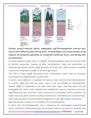 PROF. BALASUBRAMANIAN SATHYAMURTHY 2014 EDITION BTH – 103: GENERAL MICROBIOLOGY
Contact for your free pdf & job opportunities theimprintbiochemistry@gmail.com or 9986290201 Page 211 of 218
Climate, parent material, plants, topography, and microorganisms interact over
time to form different plant-soil systems. In these figures the characteristics of (a)
tropical, (b) temperate grassland, (c) temperate coniferous forest, and (d) bog soils
are illustrated.
In many temperate region soils, in contrast, the decomposition rates are less than that
of primary production, leading to litter accumulation. Deep root penetration in
temperate grasslands results in the formation of fertile soils, which provide a valuable
resource for the growth of crops in intensive agriculture.
The soils in many cooler coniferous forest environments suffer from an excessive
accumulation of organic matter as plant litter.
In winter, when moisture is available, the soils are cool, and this limits decomposition.
In summer, when the soils are warm, water is not as available for decomposition.
Organic acids are produced in the cool, moist litter layer, and they leach into the
underlying soil. These acids solubilize soil components such as aluminum and iron,
and a bleached zone may form. Litter continues to accumulate, and fire becomes the
major means by which nutrient cycling is maintained. Controlled burns are becoming a
more important part of environmental management in this type of plant-soil system.
Bog soils provide a unique set of conditions for microbial growth.
In these soils the decomposition rate is slowed by the waterlogged, predominantly
anoxic conditions, which lead to peat accumulation. When such areas are drained, they
 