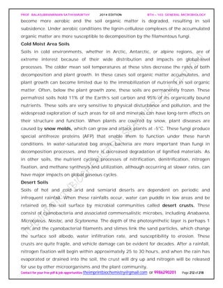 PROF. BALASUBRAMANIAN SATHYAMURTHY 2014 EDITION BTH – 103: GENERAL MICROBIOLOGY
Contact for your free pdf & job opportunities theimprintbiochemistry@gmail.com or 9986290201 Page 212 of 218
become more aerobic and the soil organic matter is degraded, resulting in soil
subsidence. Under aerobic conditions the lignin-cellulose complexes of the accumulated
organic matter are more susceptible to decomposition by the filamentous fungi.
Cold Moist Area Soils
Soils in cold environments, whether in Arctic, Antarctic, or alpine regions, are of
extreme interest because of their wide distribution and impacts on global-level
processes. The colder mean soil temperatures at these sites decrease the rates of both
decomposition and plant growth. In these cases soil organic matter accumulates, and
plant growth can become limited due to the immobilization of nutrients in soil organic
matter. Often, below the plant growth zone, these soils are permanently frozen. These
permafrost soils hold 11% of the Earth’s soil carbon and 95% of its organically bound
nutrients. These soils are very sensitive to physical disturbance and pollution, and the
widespread exploration of such areas for oil and minerals can have long-term effects on
their structure and function. When plants are covered by snow, plant diseases are
caused by snow molds, which can grow and attack plants at -5°C. These fungi produce
special antifreeze proteins (AFP) that enable them to function under these harsh
conditions. In water-saturated bog areas, bacteria are more important than fungi in
decomposition processes, and there is decreased degradation of lignified materials. As
in other soils, the nutrient cycling processes of nitrification, denitrification, nitrogen
fixation, and methane synthesis and utilization, although occurring at slower rates, can
have major impacts on global gaseous cycles.
Desert Soils
Soils of hot and cold arid and semiarid deserts are dependent on periodic and
infrequent rainfall. When these rainfalls occur, water can puddle in low areas and be
retained on the soil surface by microbial communities called desert crusts. These
consist of cyanobacteria and associated commensalistic microbes, including Anabaena,
Microcoleus, Nostoc, and Scytonema. The depth of the photosynthetic layer is perhaps 1
mm, and the cyanobacterial filaments and slimes link the sand particles, which change
the surface soil albedo, water infiltration rate, and susceptibility to erosion. These
crusts are quite fragile, and vehicle damage can be evident for decades. After a rainfall,
nitrogen fixation will begin within approximately 25 to 30 hours, and when the rain has
evaporated or drained into the soil, the crust will dry up and nitrogen will be released
for use by other microorganisms and the plant community.
 