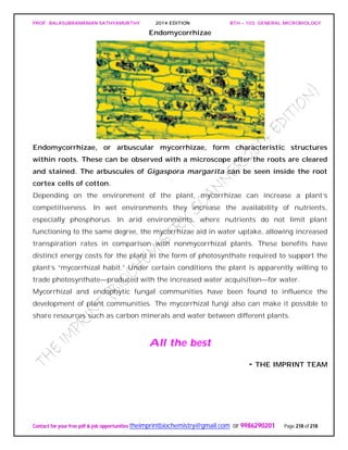 PROF. BALASUBRAMANIAN SATHYAMURTHY 2014 EDITION BTH – 103: GENERAL MICROBIOLOGY
Contact for your free pdf & job opportunities theimprintbiochemistry@gmail.com or 9986290201 Page 218 of 218
Endomycorrhizae
Endomycorrhizae, or arbuscular mycorrhizae, form characteristic structures
within roots. These can be observed with a microscope after the roots are cleared
and stained. The arbuscules of Gigaspora margarita can be seen inside the root
cortex cells of cotton.
Depending on the environment of the plant, mycorrhizae can increase a plant’s
competitiveness. In wet environments they increase the availability of nutrients,
especially phosphorus. In arid environments, where nutrients do not limit plant
functioning to the same degree, the mycorrhizae aid in water uptake, allowing increased
transpiration rates in comparison with nonmycorrhizal plants. These benefits have
distinct energy costs for the plant in the form of photosynthate required to support the
plant’s “mycorrhizal habit.” Under certain conditions the plant is apparently willing to
trade photosynthate—produced with the increased water acquisition—for water.
Mycorrhizal and endophytic fungal communities have been found to influence the
development of plant communities. The mycorrhizal fungi also can make it possible to
share resources such as carbon minerals and water between different plants.
All the best
- THE IMPRINT TEAM
 