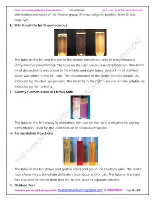 PROF. BALASUBRAMANIAN SATHYAMURTHY 2014 EDITION BTH – 103: GENERAL MICROBIOLOGY
Contact for your free pdf & job opportunities theimprintbiochemistry@gmail.com or 9986290201 Page 22 of 218
differentiate members of the Proteus group (Proteus vulgaris, positive, from E. coli,
negative).
k. Bile Solubility for Pneumococcus
The tube on the left and the one in the middle contain cultures of pneumococcus
(Streptococcus pneumoniae). The tube on the right contains α-streptococcus. One-tenth
ml of deoxycholate was added to the middle and right tubes, and 0.1 ml of distilled
water was added to the left tube. The pneumococci in the center are bile soluble, as
indicated by the clear suspension. The bacteria in the right tube are not bile soluble, as
indicated by the turbidity.
l. Stormy Fermentation of Litmus Milk
The tube on the left shows fermentation; the tube on the right is negative for stormy
fermentation. Used for the identification of Clostridium species.
m. Fermentation Reactions
The tube on the left shows acid (yellow color) and gas in the Durham tube. The center
tube shows no carbohydrate utilization to produce acid or gas. The tube on the right
has less acid formation than that on the left. Used to separate enterics.
n. Oxidase Test
 