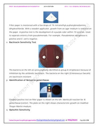 PROF. BALASUBRAMANIAN SATHYAMURTHY 2014 EDITION BTH – 103: GENERAL MICROBIOLOGY
Contact for your free pdf & job opportunities theimprintbiochemistry@gmail.com or 9986290201 Page 23 of 218
Filter paper is moistened with a few drops of 1% tetramethyl-p-phenylenediamine
dihydrochloride. With a wooden applicator, growth from an agar medium is smeared on
the paper. A positive test is the development of a purple color within 10 seconds. Used
to separate enterics from pseudomonads. For example, Pseudomonas aeruginosa is
positive and E. coli is negative.
o. Bacitracin Sensitivity Test
The bacteria on the left are presumptively identified as group A streptococci because of
inhibition by the antibiotic bacitracin. The bacteria on the right (Enterococcus faecalis)
are bacitracin resistant.
p. Identification of Neisseria gonorrhoeae
Oxidase-positive test on filter paper is shown on the left. Identicult reaction for N.
gonorrhoeae (center). The plate on the right shows characteristic growth on modified
Thayer-Martin medium.
q. Optochin Sensitivity
 