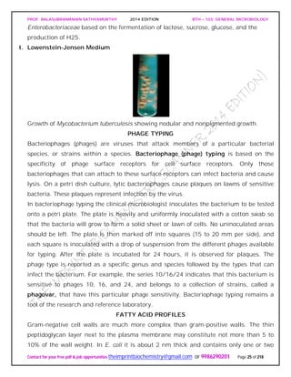 PROF. BALASUBRAMANIAN SATHYAMURTHY 2014 EDITION BTH – 103: GENERAL MICROBIOLOGY
Contact for your free pdf & job opportunities theimprintbiochemistry@gmail.com or 9986290201 Page 25 of 218
Enterobacteriaceae based on the fermentation of lactose, sucrose, glucose, and the
production of H2S.
t. Lowenstein-Jensen Medium
Growth of Mycobacterium tuberculosis showing nodular and nonpigmented growth.
PHAGE TYPING
Bacteriophages (phages) are viruses that attack members of a particular bacterial
species, or strains within a species. Bacteriophage (phage) typing is based on the
specificity of phage surface receptors for cell surface receptors. Only those
bacteriophages that can attach to these surface receptors can infect bacteria and cause
lysis. On a petri dish culture, lytic bacteriophages cause plaques on lawns of sensitive
bacteria. These plaques represent infection by the virus.
In bacteriophage typing the clinical microbiologist inoculates the bacterium to be tested
onto a petri plate. The plate is heavily and uniformly inoculated with a cotton swab so
that the bacteria will grow to form a solid sheet or lawn of cells. No uninoculated areas
should be left. The plate is then marked off into squares (15 to 20 mm per side), and
each square is inoculated with a drop of suspension from the different phages available
for typing. After the plate is incubated for 24 hours, it is observed for plaques. The
phage type is reported as a specific genus and species followed by the types that can
infect the bacterium. For example, the series 10/16/24 indicates that this bacterium is
sensitive to phages 10, 16, and 24, and belongs to a collection of strains, called a
phagovar, that have this particular phage sensitivity. Bacteriophage typing remains a
tool of the research and reference laboratory.
FATTY ACID PROFILES
Gram-negative cell walls are much more complex than gram-positive walls. The thin
peptidoglycan layer next to the plasma membrane may constitute not more than 5 to
10% of the wall weight. In E. coli it is about 2 nm thick and contains only one or two
 
