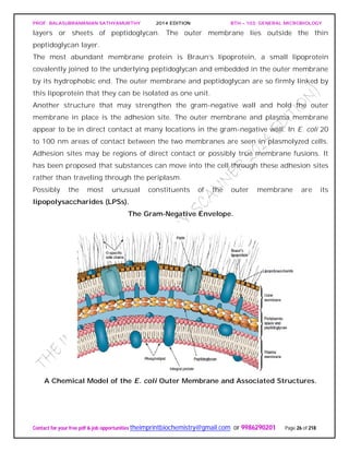 PROF. BALASUBRAMANIAN SATHYAMURTHY 2014 EDITION BTH – 103: GENERAL MICROBIOLOGY
Contact for your free pdf & job opportunities theimprintbiochemistry@gmail.com or 9986290201 Page 26 of 218
layers or sheets of peptidoglycan. The outer membrane lies outside the thin
peptidoglycan layer.
The most abundant membrane protein is Braun’s lipoprotein, a small lipoprotein
covalently joined to the underlying peptidoglycan and embedded in the outer membrane
by its hydrophobic end. The outer membrane and peptidoglycan are so firmly linked by
this lipoprotein that they can be isolated as one unit.
Another structure that may strengthen the gram-negative wall and hold the outer
membrane in place is the adhesion site. The outer membrane and plasma membrane
appear to be in direct contact at many locations in the gram-negative wall. In E. coli 20
to 100 nm areas of contact between the two membranes are seen in plasmolyzed cells.
Adhesion sites may be regions of direct contact or possibly true membrane fusions. It
has been proposed that substances can move into the cell through these adhesion sites
rather than traveling through the periplasm.
Possibly the most unusual constituents of the outer membrane are its
lipopolysaccharides (LPSs).
The Gram-Negative Envelope.
A Chemical Model of the E. coli Outer Membrane and Associated Structures.
 