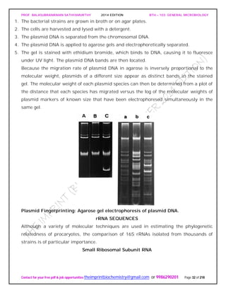 PROF. BALASUBRAMANIAN SATHYAMURTHY 2014 EDITION BTH – 103: GENERAL MICROBIOLOGY
Contact for your free pdf & job opportunities theimprintbiochemistry@gmail.com or 9986290201 Page 32 of 218
1. The bacterial strains are grown in broth or on agar plates.
2. The cells are harvested and lysed with a detergent.
3. The plasmid DNA is separated from the chromosomal DNA.
4. The plasmid DNA is applied to agarose gels and electrophoretically separated.
5. The gel is stained with ethidium bromide, which binds to DNA, causing it to fluoresce
under UV light. The plasmid DNA bands are then located.
Because the migration rate of plasmid DNA in agarose is inversely proportional to the
molecular weight, plasmids of a different size appear as distinct bands in the stained
gel. The molecular weight of each plasmid species can then be determined from a plot of
the distance that each species has migrated versus the log of the molecular weights of
plasmid markers of known size that have been electrophoresed simultaneously in the
same gel.
Plasmid Fingerprinting: Agarose gel electrophoresis of plasmid DNA.
rRNA SEQUENCES
Although a variety of molecular techniques are used in estimating the phylogenetic
relatedness of procaryotes, the comparison of 16S rRNAs isolated from thousands of
strains is of particular importance.
Small Ribosomal Subunit RNA
 