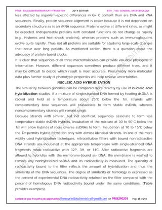 PROF. BALASUBRAMANIAN SATHYAMURTHY 2014 EDITION BTH – 103: GENERAL MICROBIOLOGY
Contact for your free pdf & job opportunities theimprintbiochemistry@gmail.com or 9986290201 Page 35 of 218
less affected by organism-specific differences in G+ C content than are DNA and RNA
sequences. Finally, protein sequence alignment is easier because it is not dependent on
secondary structure as is an rRNA sequence. Proteins evolve at different rates, as might
be expected. Indispensable proteins with constant functions do not change as rapidly
(e.g., histones and heat-shock proteins), whereas proteins such as immunoglobulins
evolve quite rapidly. Thus not all proteins are suitable for studying large-scale changes
that occur over long periods. As mentioned earlier, there is a question about the
adequacy of protein based clocks.
It is clear that sequences of all three macromolecules can provide valuable phylogenetic
information. However, different sequences sometimes produce different trees, and it
may be difficult to decide which result is most accurate. Presumably more molecular
data plus further study of phenotypic properties will help resolve uncertainties.
NUCLEIC ACID HYBRIDIZATION
The similarity between genomes can be compared more directly by use of nucleic acid
hybridization studies. If a mixture of singlestranded DNA formed by heating dsDNA is
cooled and held at a temperature about 25°C below the Tm, strands with
complementary base sequences will reassociate to form stable dsDNA, whereas
noncomplementary strands will remain single.
Because strands with similar, but not identical, sequences associate to form less
temperature stable dsDNA hybrids, incubation of the mixture at 30 to 50°C below the
Tm will allow hybrids of more diverse ssDNAs to form. Incubation at 10 to 15°C below
the Tm permits hybrid formation only with almost identical strands. In one of the more
widely used hybridization techniques, nitrocellulose filters with bound nonradioactive
DNA strands are incubated at the appropriate temperature with single-stranded DNA
fragments made radioactive with 32P, 3H, or 14C. After radioactive fragments are
allowed to hybridize with the membrane-bound ss- DNA, the membrane is washed to
remove any nonhybridized ssDNA and its radioactivity is measured. The quantity of
radioactivity bound to the filter reflects the amount of hybridization and thus the
similarity of the DNA sequences. The degree of similarity or homology is expressed as
the percent of experimental DNA radioactivity retained on the filter compared with the
percent of homologous DNA radioactivity bound under the same conditions. (Table
provides examples).
 
