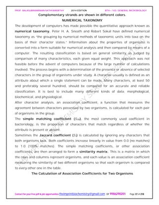 PROF. BALASUBRAMANIAN SATHYAMURTHY 2014 EDITION BTH – 103: GENERAL MICROBIOLOGY
Contact for your free pdf & job opportunities theimprintbiochemistry@gmail.com or 9986290201 Page 37 of 218
Complementary strands are shown in different colors.
NUMERICAL TAXONOMY
The development of computers has made possible the quantitative approach known as
numerical taxonomy. Peter H. A. Sneath and Robert Sokal have defined numerical
taxonomy as “the grouping by numerical methods of taxonomic units into taxa on the
basis of their character states.” Information about the properties of organisms is
converted into a form suitable for numerical analysis and then compared by means of a
computer. The resulting classification is based on general similarity as judged by
comparison of many characteristics, each given equal weight. This approach was not
feasible before the advent of computers because of the large number of calculations
involved. The process begins with a determination of the presence or absence of selected
characters in the group of organisms under study. A character usually is defined as an
attribute about which a single statement can be made. Many characters, at least 50
and preferably several hundred, should be compared for an accurate and reliable
classification. It is best to include many different kinds of data: morphological,
biochemical, and physiological.
After character analysis, an association coefficient, a function that measures the
agreement between characters possessed by two organisms, is calculated for each pair
of organisms in the group.
The simple matching coefficient (SSM), the most commonly used coefficient in
bacteriology, is the proportion of characters that match regardless of whether the
attribute is present or absent.
Sometimes the Jaccard coefficient (SJ) is calculated by ignoring any characters that
both organisms lack. Both coefficients increase linearly in value from 0.0 (no matches)
to 1.0 (100% matches). The simple matching coefficients, or other association
coefficients, are then arranged to form a similarity matrix. This is a matrix in which
the rows and columns represent organisms, and each value is an association coefficient
measuring the similarity of two different organisms so that each organism is compared
to every other one in the table.
The Calculation of Association Coefficients for Two Organisms
 