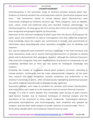 PROF. BALASUBRAMANIAN SATHYAMURTHY 2014 EDITION BTH – 103: GENERAL MICROBIOLOGY
Contact for your free pdf & job opportunities theimprintbiochemistry@gmail.com or 9986290201 Page 39 of 218
CHEMOTAXONOMY
Chemotaxonomy is the systematic study of chemical variation between plant taxa.
Evidence of chemical variation has essentially been used for classification purpose serve
since ' folk taxonomies’, based on certain obvious plant characteristics were
instinctively employed by mankind centuries ago. These categories, such as edibility,
taste, colour, smell and medicinal value were founded, however unknowingly, on
chemical properties. As long ago as the first century after Christ the aromatic mints had
been recognized and grouped together by Dioscorides.
Awareness of the chemical complexity of plants grew from the desires of Europeans for
exotic spices and condiments as well as investigations into their medicinal properties.
Early knowledge about the subject was summarized in herbals, and concentrated on
information about physiologically active secondary metabolite such as alkaloids and
saponins.
Dur ing the eighteenth and nineteenth century’s knowledge in the field increased, and
some taxonomists made use of several chemical characteristics in attempts to classify
plants and to demonstrate their phylogeny. However, although the chemical characters
they used were recognized, they were manifestations of processes or compounds not yet
completely identified and so their use was based on inadequate knowledge and
evidence.
Gradually the number of recognized natural plant products increased, extending to
include proteins, nucleicacids and the major polysaccharide categories. At the same
time research into plant metabolism revealed similarities and uniformities in the
chemical functioning of plants, while simultaneously highlighting biochemical peculiar
ities which might be taxonomically or phylogenetically significant.
Successful attempts were made to correlatet his variation with known classifications,
and many claims were made as to the taxonomic merit of various chemical character.
However it is only in recent decades that reasonably rapid surveys of plant extracts
have become feasible, due to improved techniques of chemical analysis and the
elucidation of the structures of many organic compounds. Technological advances,
particularly electrophoresis and chromatography, have simplified and speeded up
analyses, and also often made analysis of smaller amounts of material viable. This is
Particularly valuable when rare herbarium material must be used.
 