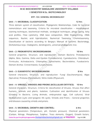 PROF. BALASUBRAMANIAN SATHYAMURTHY 2014 EDITION BTH – 103: GENERAL MICROBIOLOGY
Contact for your free pdf & job opportunities theimprintbiochemistry@gmail.com or 9986290201 Page 4 of 218
M.SC BIOCHEMISTRY BANGALORE UNIVERSITY SYLLABUS
I SEMESTER M.Sc. BIOTECHNOLOGY
BTP -103: GENERAL MICROBIOLOGY
Unit – 1: MICROBIAL CLASSIFICATION: 12 hrs
Three domain system of classification, Phylogenetic Relationships, Code for bacterial
nomenclature and taxonomy, Criteria for microbial classification – morphological,
staining techniques, biochemical methods, serological techniques, phage typing, fatty
acid profiles, Flow cytometry, DNA base composition, DNA fingerprinting, rRNA
sequences, Nucleic acid hybridization, Numerical Taxonomy, Chemotaxonomy,
Classification of bacteria according to Bergey’s Manual of systemic Bacteriology,
Dichotomous keys, Cladograms, dendrograms, universal phylogenetic tree.
Unit – 2: PROKARYOTIC MICROORGANISM: 10 hrs
General properties, Structure, and reproduction: Domain Bacteria: Proteobacteria
(Alpha, Beta, Gamma, Delta and Epsilon Proteobacteria), Cyanobacteria, Chlorobium,
Firmicutes, Actinobacteria, Chlamydiae, Spirochaetes, Bacteroidetes, Fusobacteria.
Domain Archea: Crenarchaeota, Euryarchaeota.
Unit – 3: EUKARYOTIC MICROORGANISM: 8 hrs
General characters, Structure, and reproduction: Fungi (Saccharomyces), Algae
(Spirulina), Protozoa (Plasmodium), Slime molds (Physarum).
Unit – 4: VIRUSES, VIRIOIDS AND PRIONS (ACELLULAR ENTITIES): 10 hrs
General characters, Structure, Criteria for classification of Viruses, Viruses that affect
humans, animals and plants, Isolation, Cultivation and identification of Viruses
(Growing in Bacteria, Living Animals, embryonated eggs, Cell cultures). Viral
Multiplication (Lytic and lysogenic life cycle), Virioids and Prions – General properties
and diseases caused by virioids and prions.
Unit – 5: MICROBIAL GROWTH AND CONTROL: 6 hrs
Physical parameters (Temperature, pH, Osmotic pressure), Chemical parameters
(Carbon, Nitroge, Phosphorous, Sulphur, Trace elements, Oxygen), Growth factors,
 