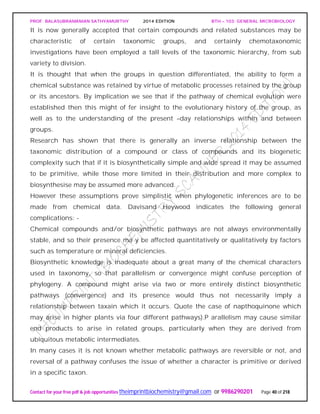 PROF. BALASUBRAMANIAN SATHYAMURTHY 2014 EDITION BTH – 103: GENERAL MICROBIOLOGY
Contact for your free pdf & job opportunities theimprintbiochemistry@gmail.com or 9986290201 Page 40 of 218
It is now generally accepted that certain compounds and related substances may be
characteristic of certain taxonomic groups, and certainly chemotaxonomic
investigations have been employed a tall levels of the taxonomic hierarchy, from sub
variety to division.
It is thought that when the groups in question differentiated, the ability to form a
chemical substance was retained by virtue of metabolic processes retained by the group
or its ancestors. By implication we see that if the pathway of chemical evolution were
established then this might of fer insight to the evolutionary history of the group, as
well as to the understanding of the present –day relationships within and between
groups.
Research has shown that there is generally an inverse relationship between the
taxonomic distribution of a compound or class of compounds and its biogenetic
complexity such that if it is biosynthetically simple and wide spread it may be assumed
to be primitive, while those more limited in their distribution and more complex to
biosynthesise may be assumed more advanced.
However these assumptions prove simplistic when phylogenetic inferences are to be
made from chemical data. Davisand Heywood indicates the following general
complications: -
Chemical compounds and/or biosynthetic pathways are not always environmentally
stable, and so their presence ma y be affected quantitatively or qualitatively by factors
such as temperature or mineral deficiencies.
Biosynthetic knowledge is inadequate about a great many of the chemical characters
used in taxonomy, so that parallelism or convergence might confuse perception of
phylogeny. A compound might arise via two or more entirely distinct biosynthetic
pathways (convergence) and its presence would thus not necessarily imply a
relationship between taxain which it occurs. Quote the case of napthoquinone which
may arise in higher plants via four different pathways).P arallelism may cause similar
end products to arise in related groups, particularly when they are derived from
ubiquitous metabolic intermediates.
In many cases it is not known whether metabolic pathways are reversible or not, and
reversal of a pathway confuses the issue of whether a character is primitive or derived
in a specific taxon.
 