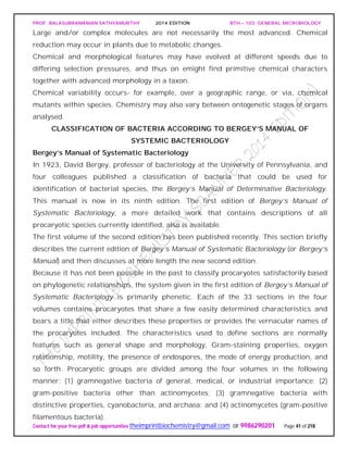 PROF. BALASUBRAMANIAN SATHYAMURTHY 2014 EDITION BTH – 103: GENERAL MICROBIOLOGY
Contact for your free pdf & job opportunities theimprintbiochemistry@gmail.com or 9986290201 Page 41 of 218
Large and/or complex molecules are not necessarily the most advanced. Chemical
reduction may occur in plants due to metabolic changes.
Chemical and morphological features may have evolved at different speeds due to
differing selection pressures, and thus on emight find primitive chemical characters
together with advanced morphology in a taxon.
Chemical variability occurs- for example, over a geographic range, or via, chemical
mutants within species. Chemistry may also vary between ontogenetic stages of organs
analysed.
CLASSIFICATION OF BACTERIA ACCORDING TO BERGEY’S MANUAL OF
SYSTEMIC BACTERIOLOGY
Bergey’s Manual of Systematic Bacteriology
In 1923, David Bergey, professor of bacteriology at the University of Pennsylvania, and
four colleagues published a classification of bacteria that could be used for
identification of bacterial species, the Bergey’s Manual of Determinative Bacteriology.
This manual is now in its ninth edition. The first edition of Bergey’s Manual of
Systematic Bacteriology, a more detailed work that contains descriptions of all
procaryotic species currently identified, also is available.
The first volume of the second edition has been published recently. This section briefly
describes the current edition of Bergey’s Manual of Systematic Bacteriology (or Bergey’s
Manual) and then discusses at more length the new second edition.
Because it has not been possible in the past to classify procaryotes satisfactorily based
on phylogenetic relationships, the system given in the first edition of Bergey’s Manual of
Systematic Bacteriology is primarily phenetic. Each of the 33 sections in the four
volumes contains procaryotes that share a few easily determined characteristics and
bears a title that either describes these properties or provides the vernacular names of
the procaryotes included. The characteristics used to define sections are normally
features such as general shape and morphology, Gram-staining properties, oxygen
relationship, motility, the presence of endospores, the mode of energy production, and
so forth. Procaryotic groups are divided among the four volumes in the following
manner: (1) gramnegative bacteria of general, medical, or industrial importance; (2)
gram-positive bacteria other than actinomycetes; (3) gramnegative bacteria with
distinctive properties, cyanobacteria, and archaea; and (4) actinomycetes (gram-positive
filamentous bacteria).
 