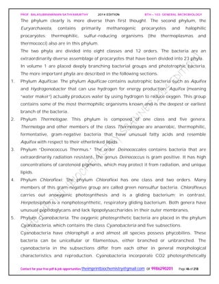 PROF. BALASUBRAMANIAN SATHYAMURTHY 2014 EDITION BTH – 103: GENERAL MICROBIOLOGY
Contact for your free pdf & job opportunities theimprintbiochemistry@gmail.com or 9986290201 Page 46 of 218
The phylum clearly is more diverse than first thought. The second phylum, the
Euryarchaeota, contains primarily methanogenic procaryotes and halophilic
procaryotes; thermophilic, sulfur-reducing organisms (the thermoplasmas and
thermococci) also are in this phylum.
The two phyla are divided into eight classes and 12 orders. The bacteria are an
extraordinarily diverse assemblage of procaryotes that have been divided into 23 phyla.
In volume 1 are placed deeply branching bacterial groups and phototrophic bacteria.
The more important phyla are described in the following sections.
1. Phylum Aquificae. The phylum Aquificae contains autotrophic bacteria such as Aquifex
and Hydrogenobacter that can use hydrogen for energy production. Aquifex (meaning
“water maker”) actually produces water by using hydrogen to reduce oxygen. This group
contains some of the most thermophilic organisms known and is the deepest or earliest
branch of the bacteria.
2. Phylum Thermotogae. This phylum is composed of one class and five genera.
Thermotoga and other members of the class Thermotogae are anaerobic, thermophilic,
fermentative, gram-negative bacteria that have unusual fatty acids and resemble
Aquifex with respect to their etherlinked lipids.
3. Phylum “Deinococcus Thermus.” The order Deinococcales contains bacteria that are
extraordinarily radiation resistant. The genus Deinococcus is gram positive. It has high
concentrations of carotenoid pigments, which may protect it from radiation, and unique
lipids.
4. Phylum Chloroflexi: The phylum Chloroflexi has one class and two orders. Many
members of this gram-negative group are called green nonsulfur bacteria. Chloroflexus
carries out anoxygenic photosynthesis and is a gliding bacterium; in contrast,
Herpetosiphon is a nonphotosynthetic, respiratory gliding bacterium. Both genera have
unusual peptidoglycans and lack lipopolysaccharides in their outer membranes.
5. Phylum Cyanobacteria. The oxygenic photosynthetic bacteria are placed in the phylum
Cyanobacteria, which contains the class Cyanobacteria and five subsections.
Cyanobacteria have chlorophyll a and almost all species possess phycobilins. These
bacteria can be unicellular or filamentous, either branched or unbranched. The
cyanobacteria in the subsections differ from each other in general morphological
characteristics and reproduction. Cyanobacteria incorporate CO2 photosynthetically
 