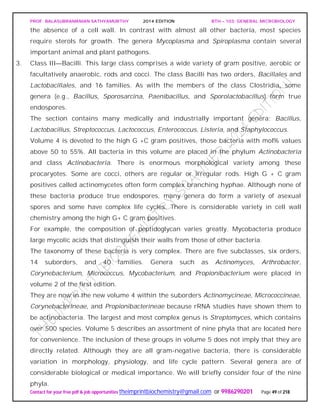 PROF. BALASUBRAMANIAN SATHYAMURTHY 2014 EDITION BTH – 103: GENERAL MICROBIOLOGY
Contact for your free pdf & job opportunities theimprintbiochemistry@gmail.com or 9986290201 Page 49 of 218
the absence of a cell wall. In contrast with almost all other bacteria, most species
require sterols for growth. The genera Mycoplasma and Spiroplasma contain several
important animal and plant pathogens.
3. Class III—Bacilli. This large class comprises a wide variety of gram positive, aerobic or
facultatively anaerobic, rods and cocci. The class Bacilli has two orders, Bacillales and
Lactobacillales, and 16 families. As with the members of the class Clostridia, some
genera (e.g., Bacillus, Sporosarcina, Paenibacillus, and Sporolactobacillus) form true
endospores.
The section contains many medically and industrially important genera: Bacillus,
Lactobacillus, Streptococcus, Lactococcus, Enterococcus, Listeria, and Staphylococcus.
Volume 4 is devoted to the high G +C gram positives, those bacteria with mol% values
above 50 to 55%. All bacteria in this volume are placed in the phylum Actinobacteria
and class Actinobacteria. There is enormous morphological variety among these
procaryotes. Some are cocci, others are regular or irregular rods. High G + C gram
positives called actinomycetes often form complex branching hyphae. Although none of
these bacteria produce true endospores, many genera do form a variety of asexual
spores and some have complex life cycles. There is considerable variety in cell wall
chemistry among the high G+ C gram positives.
For example, the composition of peptidoglycan varies greatly. Mycobacteria produce
large mycolic acids that distinguish their walls from those of other bacteria.
The taxonomy of these bacteria is very complex. There are five subclasses, six orders,
14 suborders, and 40 families. Genera such as Actinomyces, Arthrobacter,
Corynebacterium, Micrococcus, Mycobacterium, and Propionibacterium were placed in
volume 2 of the first edition.
They are now in the new volume 4 within the suborders Actinomycineae, Micrococcineae,
Corynebacterineae, and Propionibacterineae because rRNA studies have shown them to
be actinobacteria. The largest and most complex genus is Streptomyces, which contains
over 500 species. Volume 5 describes an assortment of nine phyla that are located here
for convenience. The inclusion of these groups in volume 5 does not imply that they are
directly related. Although they are all gram-negative bacteria, there is considerable
variation in morphology, physiology, and life cycle pattern. Several genera are of
considerable biological or medical importance. We will briefly consider four of the nine
phyla.
 