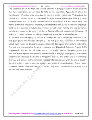 PROF. BALASUBRAMANIAN SATHYAMURTHY 2014 EDITION BTH – 103: GENERAL MICROBIOLOGY
Contact for your free pdf & job opportunities theimprintbiochemistry@gmail.com or 9986290201 Page 51 of 218
The classification in the first and second editions of Bergey’s Manual are so different
that two appendixes are provided to help in the transition. Appendix III gives the
classification of prokaryotes according to the first edition. Appendix IV describes the
classification system the second edition of Bergey’s Manual will employ. Finally, it must
be emphasized that procaryotic nomenclature is as much in flux as classification. The
names of families and genera are fairly well established and stable in the new system (at
least in the absence of future discoveries); in fact, many family and genus names
remain unchanged in the second edition of Bergey’s Manual. In contrast, the names of
orders and higher taxa are not always completely settled in the second edition.
An excellent way of keeping up to date is through the use of the Bergey’s Manual Trust
web page (www.cme.msu.edu/Bergeys/). The web page has a variety of information
about such topics as Bergey’s Manual, microbial databases, and culture collections.
The web site also contains Bergey’s revision of the Ribosomal Database Project (RDP)
phylogenetic tree and lists of validly named procaryotic species. The phylogenetic tree
and prokaryotic species lists provide a current view of Bergey’s phylogenetic procaryotic
classification. Because the names of kingdoms, classes, and orders are still changing,
their use will be kept to the minimum necessary for consistency with the use of taxa by
the first edition, ease of communication, and student comprehension. Some higher
taxonomic names may well change in the next few years, but we will still employ them
here for the above reasons.
 