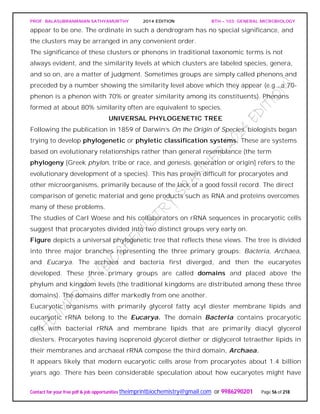 PROF. BALASUBRAMANIAN SATHYAMURTHY 2014 EDITION BTH – 103: GENERAL MICROBIOLOGY
Contact for your free pdf & job opportunities theimprintbiochemistry@gmail.com or 9986290201 Page 56 of 218
appear to be one. The ordinate in such a dendrogram has no special significance, and
the clusters may be arranged in any convenient order.
The significance of these clusters or phenons in traditional taxonomic terms is not
always evident, and the similarity levels at which clusters are labeled species, genera,
and so on, are a matter of judgment. Sometimes groups are simply called phenons and
preceded by a number showing the similarity level above which they appear (e.g., a 70-
phenon is a phenon with 70% or greater similarity among its constituents). Phenons
formed at about 80% similarity often are equivalent to species.
UNIVERSAL PHYLOGENETIC TREE
Following the publication in 1859 of Darwin’s On the Origin of Species, biologists began
trying to develop phylogenetic or phyletic classification systems. These are systems
based on evolutionary relationships rather than general resemblance (the term
phylogeny [Greek phylon, tribe or race, and genesis, generation or origin] refers to the
evolutionary development of a species). This has proven difficult for procaryotes and
other microorganisms, primarily because of the lack of a good fossil record. The direct
comparison of genetic material and gene products such as RNA and proteins overcomes
many of these problems.
The studies of Carl Woese and his collaborators on rRNA sequences in procaryotic cells
suggest that procaryotes divided into two distinct groups very early on.
Figure depicts a universal phylogenetic tree that reflects these views. The tree is divided
into three major branches representing the three primary groups: Bacteria, Archaea,
and Eucarya. The archaea and bacteria first diverged, and then the eucaryotes
developed. These three primary groups are called domains and placed above the
phylum and kingdom levels (the traditional kingdoms are distributed among these three
domains). The domains differ markedly from one another.
Eucaryotic organisms with primarily glycerol fatty acyl diester membrane lipids and
eucaryotic rRNA belong to the Eucarya. The domain Bacteria contains procaryotic
cells with bacterial rRNA and membrane lipids that are primarily diacyl glycerol
diesters. Procaryotes having isoprenoid glycerol diether or diglycerol tetraether lipids in
their membranes and archaeal rRNA compose the third domain, Archaea.
It appears likely that modern eucaryotic cells arose from procaryotes about 1.4 billion
years ago. There has been considerable speculation about how eucaryotes might have
 