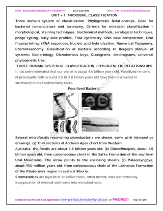 PROF. BALASUBRAMANIAN SATHYAMURTHY 2014 EDITION BTH – 103: GENERAL MICROBIOLOGY
Contact for your free pdf & job opportunities theimprintbiochemistry@gmail.com or 9986290201 Page 6 of 218
UNIT – 1: MICROBIAL CLASSIFICATION
Three domain system of classification, Phylogenetic Relationships, Code for
bacterial nomenclature and taxonomy, Criteria for microbial classification –
morphological, staining techniques, biochemical methods, serological techniques,
phage typing, fatty acid profiles, Flow cytometry, DNA base composition, DNA
fingerprinting, rRNA sequences, Nucleic acid hybridization, Numerical Taxonomy,
Chemotaxonomy, Classification of bacteria according to Bergey’s Manual of
systemic Bacteriology, Dichotomous keys, Cladograms, dendrograms, universal
phylogenetic tree.
THREE DOMAIN SYSTEM OF CLASSIFICATION, PHYLOGENETIC RELATIONSHIPS
It has been estimated that our planet is about 4.6 billion years old. Fossilized remains
of procaryotic cells around 3.5 to 3.8 billion years old have been discovered in
stromatolites and sedimentary rocks.
Fossilized Bacteria.
Several microfossils resembling cyanobacteria are shown, some with interpretive
drawings. (a) Thin sections of Archean Apex chert from Western
Australia; the fossils are about 3.5 billion years old. (b) Gloeodiniopsis, about 1.5
billion years old, from carbonaceous chert in the Satka Formation of the southern
Ural Mountains. The arrow points to the enclosing sheath. (c) Palaeolyngbya,
about 950 million years old, from carbonaceous shale of the Lakhanda Formation
of the Khabarovsk region in eastern Siberia.
Stromatolites are layered or stratified rocks, often domed, that are formed by
incorporation of mineral sediments into microbial mats.
 