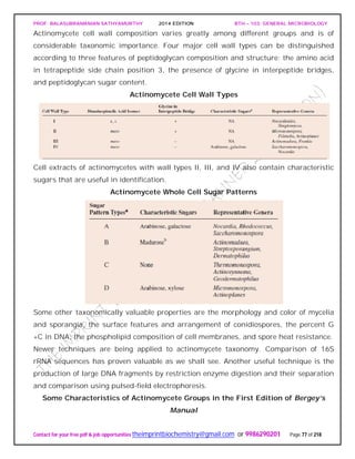PROF. BALASUBRAMANIAN SATHYAMURTHY 2014 EDITION BTH – 103: GENERAL MICROBIOLOGY
Contact for your free pdf & job opportunities theimprintbiochemistry@gmail.com or 9986290201 Page 77 of 218
Actinomycete cell wall composition varies greatly among different groups and is of
considerable taxonomic importance. Four major cell wall types can be distinguished
according to three features of peptidoglycan composition and structure: the amino acid
in tetrapeptide side chain position 3, the presence of glycine in interpeptide bridges,
and peptidoglycan sugar content.
Actinomycete Cell Wall Types
Cell extracts of actinomycetes with wall types II, III, and IV also contain characteristic
sugars that are useful in identification.
Actinomycete Whole Cell Sugar Patterns
Some other taxonomically valuable properties are the morphology and color of mycelia
and sporangia, the surface features and arrangement of conidiospores, the percent G
+C in DNA, the phospholipid composition of cell membranes, and spore heat resistance.
Newer techniques are being applied to actinomycete taxonomy. Comparison of 16S
rRNA sequences has proven valuable as we shall see. Another useful technique is the
production of large DNA fragments by restriction enzyme digestion and their separation
and comparison using pulsed-field electrophoresis.
Some Characteristics of Actinomycete Groups in the First Edition of Bergey’s
Manual
 