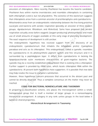 PROF. BALASUBRAMANIAN SATHYAMURTHY 2014 EDITION BTH – 103: GENERAL MICROBIOLOGY
Contact for your free pdf & job opportunities theimprintbiochemistry@gmail.com or 9986290201 Page 8 of 218
ancestors of chloroplasts. More recently Prochloron has become the favorite candidate.
Prochloron lives within marine invertebrates and resembles chloroplasts in containing
both chlorophyll a and b, but not phycobilins. The existence of this bacterium suggests
that chloroplasts arose from a common ancestor of prochlorophytes and cyanobacteria.
Mitochondria arose from an endosymbiotic relationship between the free-living primitive
eucaryote and bacteria with aerobic respiration (possibly an ancestor of three modern
groups: Agrobacterium, Rhizobium, and Rickettsia). Some have proposed that aerobic
respiration actually arose before oxygenic (oxygen-producing) photosynthesis and made
use of small amounts of oxygen available at this early stage of planetary development.
The exact sequence of development is still unclear.
The endosymbiotic hypothesis has received support from the discovery of an
endosymbiotic cyanobacterium that inhabits the biflagellate protist Cyanophora
paradoxa and acts as its chloroplast. This endosymbiont, called a cyanelle, resembles
the cyanobacteria in its photosynthetic pigment system and fine structure and it is
surrounded by a peptidoglycan layer. It differs from cyanobacteria in lacking the
lipopolysaccharide outer membrane characteristic of gram-negative bacteria. The
cyanelle may be a recently established endosymbiont that is evolving into a chloroplast.
Further support is provided by rRNA trees, which locate chloroplast RNA within the
cyanobacteria. At present both hypotheses have supporters. It is possible that new data
may help resolve the issue to everyone’s satisfaction.
However, these hypotheses concern processes that occurred in the distant past and
cannot be directly observed. Thus a complete consensus on the matter may never be
reached.
CODE FOR BACTERIAL NOMENCLATURE AND TAXONOMY
In preparing a classification scheme, one places the microorganism within a small,
homogeneous group that is itself a member of larger groups in a nonoverlapping
hierarchical arrangement. A category in any rank unites groups in the level below it
based on shared properties.
Hierarchical Arrangement in Taxonomy
 