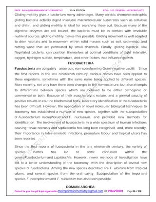 PROF. BALASUBRAMANIAN SATHYAMURTHY 2014 EDITION BTH – 103: GENERAL MICROBIOLOGY
Contact for your free pdf & job opportunities theimprintbiochemistry@gmail.com or 9986290201 Page 89 of 218
Gliding motility gives a bacterium many advantages. Many aerobic chemoheterotrophic
gliding bacteria actively digest insoluble macromolecular substrates such as cellulose
and chitin, and gliding motility is ideal for searching these out. Because many of the
digestive enzymes are cell bound, the bacteria must be in contact with insoluble
nutrient sources; gliding motility makes this possible. Gliding movement is well adapted
to drier habitats and to movement within solid masses such as soil, sediments, and
rotting wood that are permeated by small channels. Finally, gliding bacteria, like
flagellated bacteria, can position themselves at optimal conditions of light intensity,
oxygen, hydrogen sulfide, temperature, and other factors that influence growth.
FUSOBACTERIA
Fusobacteria are obligately anaerobic non-sporeforming Gram-negative bacilli. Since
the first reports in the late nineteenth century, various names have been applied to
these organisms, sometimes with the same name being applied to different species.
More recently, not only have there been changes to the nomenclature, but also attempts
to differentiate between species which are believed to be either pathogenic or
commensal or both. Because of their asaccharolytic nature, and a general paucity of
positive results in routine biochemical tests, laboratory identification of the fusobacteria
has been difficult. However, the application of novel molecular biological techniques to
taxonomy has established a number of new species, together with the subspeciation
of Fusobacterium necrophorum and F. nucleatum, and provided new methods for
identification. The involvement of fusobacteria in a wide spectrum of human infections
causing tissue necrosis and septicaemia has long been recognised, and, more recently,
their importance in intra-amniotic infections, premature labour and tropical ulcers has
been reported.
Since the first reports of fusobacteria in the late nineteenth century, the variety of
species names has led to some confusion within the
generaFusobacterium and Leptotrichia. However, newer methods of investigation have
led to a better understanding of the taxonomy, with the description of several new
species of fusobacteria. Among the new species described are F. ulcerans from tropical
ulcers, and several species from the oral cavity. Subspeciation of the important
species F. necrophorum and F. nucleatum has also been possible.
DOMAIN ARCHEA:
 