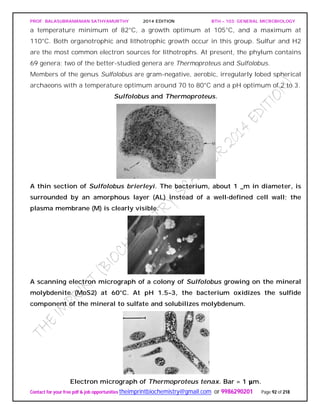 PROF. BALASUBRAMANIAN SATHYAMURTHY 2014 EDITION BTH – 103: GENERAL MICROBIOLOGY
Contact for your free pdf & job opportunities theimprintbiochemistry@gmail.com or 9986290201 Page 92 of 218
a temperature minimum of 82°C, a growth optimum at 105°C, and a maximum at
110°C. Both organotrophic and lithotrophic growth occur in this group. Sulfur and H2
are the most common electron sources for lithotrophs. At present, the phylum contains
69 genera; two of the better-studied genera are Thermoproteus and Sulfolobus.
Members of the genus Sulfolobus are gram-negative, aerobic, irregularly lobed spherical
archaeons with a temperature optimum around 70 to 80°C and a pH optimum of 2 to 3.
Sulfolobus and Thermoproteus.
A thin section of Sulfolobus brierleyi. The bacterium, about 1 _m in diameter, is
surrounded by an amorphous layer (AL) instead of a well-defined cell wall; the
plasma membrane (M) is clearly visible.
A scanning electron micrograph of a colony of Sulfolobus growing on the mineral
molybdenite (MoS2) at 60°C. At pH 1.5–3, the bacterium oxidizes the sulfide
component of the mineral to sulfate and solubilizes molybdenum.
Electron micrograph of Thermoproteus tenax. Bar = 1 μm.
 