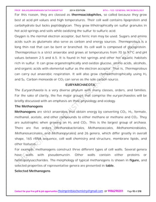 PROF. BALASUBRAMANIAN SATHYAMURTHY 2014 EDITION BTH – 103: GENERAL MICROBIOLOGY
Contact for your free pdf & job opportunities theimprintbiochemistry@gmail.com or 9986290201 Page 93 of 218
For this reason, they are classed as thermoacidophiles, so called because they grow
best at acid pH values and high temperatures. Their cell wall contains lipoprotein and
carbohydrate but lacks peptidoglycan. They grow lithotrophically on sulfur granules in
hot acid springs and soils while oxidizing the sulfur to sulfuric acid.
Oxygen is the normal electron acceptor, but ferric iron may be used. Sugars and amino
acids such as glutamate also serve as carbon and energy sources. Thermoproteus is a
long thin rod that can be bent or branched. Its cell wall is composed of glycoprotein.
Thermoproteus is a strict anaerobe and grows at temperatures from 70 to 97°C and pH
values between 2.5 and 6.5. It is found in hot springs and other hot aquatic habitats
rich in sulfur. It can grow organotrophically and oxidize glucose, amino acids, alcohols,
and organic acids with elemental sulfur as the electron acceptor. That is, Thermoproteus
can carry out anaerobic respiration. It will also grow chemolithotrophically using H2
and S0. Carbon monoxide or CO2 can serve as the sole carbon source.
EURYARCHAEOTA.
The Euryarchaeota is a very diverse phylum with many classes, orders, and families.
For the sake of clarity, the five major groups that comprise the euryarchaeotes will be
briefly discussed with an emphasis on their physiology and ecology.
The Methanogens
Methanogens are strict anaerobes that obtain energy by converting CO2, H2, formate,
methanol, acetate, and other compounds to either methane or methane and CO2. They
are autotrophic when growing on H2 and CO2. This is the largest group of archaea.
There are five orders (Methanobacteriales, Methanococcales, Methanomicrobiales,
Methanosarcinales, and Methanopyrales) and 26 genera, which differ greatly in overall
shape, 16S rRNA sequence, cell wall chemistry and structure, membrane lipids, and
other features.
For example, methanogens construct three different types of cell walls. Several genera
have walls with pseudomurein. Other walls contain either proteins or
heteropolysaccharides. The morphology of typical methanogens is shown in figure, and
selected properties of representative genera are presented in table.
Selected Methanogens
 