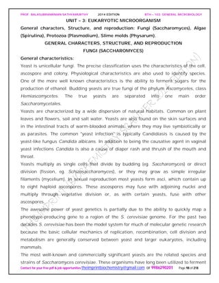 PROF. BALASUBRAMANIAN SATHYAMURTHY 2014 EDITION BTH – 103: GENERAL MICROBIOLOGY
Contact for your free pdf & job opportunities theimprintbiochemistry@gmail.com or 9986290201 Page 98 of 218
UNIT – 3: EUKARYOTIC MICROORGANISM
General characters, Structure, and reproduction: Fungi (Saccharomyces), Algae
(Spirulina), Protozoa (Plasmodium), Slime molds (Physarum).
GENERAL CHARACTERS, STRUCTURE, AND REPRODUCTION
FUNGI (SACCHAROMYCES)
General characteristics:
Yeast is unicellular fungi. The precise classification uses the characteristics of the cell,
ascospore and colony. Physiological characteristics are also used to identify species.
One of the more well known characteristics is the ability to ferment sugars for the
production of ethanol. Budding yeasts are true fungi of the phylum Ascomycetes, class
Hemiascomycetes. The true yeasts are separated into one main order
Saccharomycetales.
Yeasts are characterized by a wide dispersion of natural habitats. Common on plant
leaves and flowers, soil and salt water. Yeasts are also found on the skin surfaces and
in the intestinal tracts of warm-blooded animals, where they may live symbiotically or
as parasites. The common "yeast infection" is typically Candidiasis is caused by the
yeast-like fungus Candida albicans. In addition to being the causative agent in vaginal
yeast infections Candida is also a cause of diaper rash and thrush of the mouth and
throat.
Yeasts multiply as single cells that divide by budding (eg. Saccharomyces) or direct
division (fission, eg. Schizosaccharomyces), or they may grow as simple irregular
filaments (mycelium). In sexual reproduction most yeasts form asci, which contain up
to eight haploid ascospores. These ascospores may fuse with adjoining nuclei and
multiply through vegetative division or, as with certain yeasts, fuse with other
ascospores.
The awesome power of yeast genetics is partially due to the ability to quickly map a
phenotype-producing gene to a region of the S. cerevisiae genome. For the past two
decades S. cerevisiae has been the model system for much of molecular genetic research
because the basic cellular mechanics of replication, recombination, cell division and
metabolism are generally conserved between yeast and larger eukaryotes, including
mammals.
The most well-known and commercially significant yeasts are the related species and
strains of Saccharomyces cerevisiae. These organisms have long been utilized to ferment
 