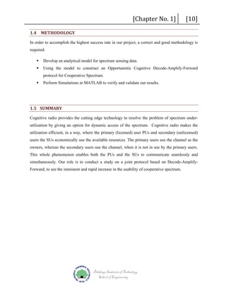 [Chapter No. 1]

1.4 METHODOLOGY

[10]

In order to accomplish the highest success rate in our project, a correct and good methodology is
required.


Develop an analytical model for spectrum sensing data.



Using the model to construct an Opportunistic Cognitive Decode-Amplify-Forward
protocol for Cooperative Spectrum.



Perform Simulations in MATLAB to verify and validate our results.

1.5 SUMMARY
Cognitive radio provides the cutting edge technology to resolve the problem of spectrum underutilization by giving an option for dynamic access of the spectrum. Cognitive radio makes the
utilization efficient, in a way, where the primary (licensed) user PUs and secondary (unlicensed)
users the SUs economically use the available resources. The primary users use the channel as the
owners, whereas the secondary users use the channel, when it is not in use by the primary users.
This whole phenomenon enables both the PUs and the SUs to communicate seamlessly and
simultaneously. Our role is to conduct a study on a joint protocol based on Decode-AmplifyForward, to see the imminent and rapid increase in the usability of cooperative spectrum.

Blekinge Institute of Technology
School of Engineering

 