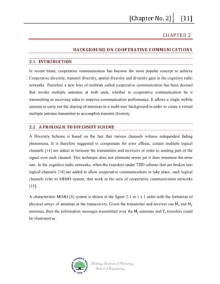 [Chapter No. 2]

[11]

CHAPTER 2

BACKGROUND ON COOPERATIVE COMMUNICATIONS
2.1 INTRODUCTION
In recent times, cooperative communication has become the most popular concept to achieve
Cooperative diversity, transmit diversity, spatial diversity and diversity gain in the cognitive radio
networks. Therefore a new host of methods called cooperative communication has been devised
that invoke multiple antennas at both ends, whether in cooperative communication be it
transmitting or receiving sides to improve communication performance. It allows a single mobile
antenna to carry out the sharing of antennas in a multi-user background in order to create a virtual
multiple antenna transmitter to accomplish transmit diversity.

2.2 A PROLOGUE TO DIVERSITY SCHEME
A Diversity Scheme is based on the fact that various channels witness independent fading
phenomena. It is therefore suggested to compensate for error effects, certain multiple logical
channels [14] are added in between the transmitters and receivers in order to sending part of the
signal over each channel. This technique does not eliminate errors yet it does minimize the error
rate. In the cognitive radio networks, when the timeslots under TDD scheme that are broken into
logical channels [14] are added to allow cooperative communications to take place, such logical
channels refer to MIMO system, that work in the area of cooperative communication networks
[15].
physical arrays of antennas at the transceivers. Given the transmitter and receiver use Mt and Mr

A characteristic MIMO [8] system is shown in the figure 2-1 in 1 x 1 order with the formation of
antennas, then the information messages transmitted over the Mt antennas and Ts timeslots could

be illustrated as:

Blekinge Institute of Technology
School of Engineering

 