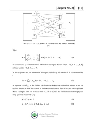 [Chapter No. 2]

1

1

2

Tx

2

3

[12]

Rx
Mr

Mt

FIGURE 2-1: CHARACTERISTIC MIMO PHYSICAL ARRAY SYSTEM
[48]

Where

1
x1 x1
2
X=� ⋮
M M
x1 t x2 t

⋯ x1 s
T
n
⋱
⋮ � ≋ {xt ∶ n = 1, 2, 3, . . . . . , Mt }
Mt
⋯ x Ts

2.01

n
In equation 2.01 xt is the transmitted information message at discrete time t, t = 1, 2, 3, . . . . , Ts by

antenna n, and n = 1, 2, 3, . . . . . , Mt

At the recipient’s end, the information message is received by the antenna m, at a certain timeslot
t.

Mt
m
n
m
yt = ∑n=1 Chmn xt + zt , t = 1,2, . . . . . , Ts

2.02

In equation 2.02 Chmn is the channel coefficient in between the transmitter antenna n and the

m
receiver antenna m with the addition of some Gaussian additive noise as zt at a certain period t.

Hence a compact form can be made from eq. 2.04 to express the communication of the physical
array system in its entirety [48].
Y = (CH) ∙X + Z

m
Y = {yt : 1 ≤ t ≤ Ts , 1 ≤ m ≤ Mr }

Blekinge Institute of Technology
School of Engineering

2.03
2.04

 