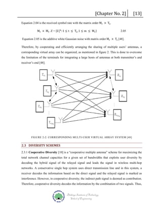 [Chapter No. 2]

Equation 2.04 is the received symbol rate with the matrix order Mr × Ts .
m
Mr × Mt . Z = {Z t : 1 ≤ t ≤ Ts , 1 ≤ m ≤ Mr }

[13]

2.05

Equation 2.05 is the additive white Gaussian noise with matrix order Mr × Ts [48].

Therefore, by cooperating and efficiently arranging the sharing of multiple users’ antennas, a
corresponding virtual array can be organized, as mentioned in figure 2. This is done to overcome
the limitation of the terminals for integrating a large hosts of antennas at both transmitter’s and
receiver’s end [48].

FIGURE 2-2: CORRESPONDING MULTI-USER VIRTUAL ARRAY SYSTEM [48]

2.3 DIVERSITY SCHEMES
2.3.1 Cooperative Diversity [10] is a “cooperative multiple antenna” scheme for maximizing the
total network channel capacities for a given set of bandwidths that exploits user diversity by
decoding the hybrid signal of the relayed signal and leads the signal in wireless multi-hop
networks. A conservative single hop system uses direct transmission line and in this system, a
receiver decodes the information based on the direct signal and the relayed signal is marked as
interference. However, in cooperative diversity; the indirect path signal is deemed as contribution.
Therefore, cooperative diversity decodes the information by the combination of two signals. Thus,
Blekinge Institute of Technology
School of Engineering

 