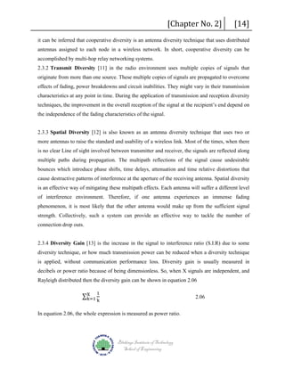 [Chapter No. 2]

[14]

it can be inferred that cooperative diversity is an antenna diversity technique that uses distributed
antennas assigned to each node in a wireless network. In short, cooperative diversity can be
accomplished by multi-hop relay networking systems.
2.3.2 Transmit Diversity [11] in the radio environment uses multiple copies of signals that
originate from more than one source. These multiple copies of signals are propagated to overcome
effects of fading, power breakdowns and circuit inabilities. They might vary in their transmission
characteristics at any point in time. During the application of transmission and reception diversity
techniques, the improvement in the overall reception of the signal at the recipient’s end depend on
the independence of the fading characteristics of the signal.
2.3.3 Spatial Diversity [12] is also known as an antenna diversity technique that uses two or
more antennas to raise the standard and usability of a wireless link. Most of the times, when there
is no clear Line of sight involved between transmitter and receiver, the signals are reflected along
multiple paths during propagation. The multipath reflections of the signal cause undesirable
bounces which introduce phase shifts, time delays, attenuation and time relative distortions that
cause destructive patterns of interference at the aperture of the receiving antenna. Spatial diversity
is an effective way of mitigating these multipath effects. Each antenna will suffer a different level
of interference environment. Therefore, if one antenna experiences an immense fading
phenomenon, it is most likely that the other antenna would make up from the sufficient signal
strength. Collectively, such a system can provide an effective way to tackle the number of
connection drop outs.

2.3.4 Diversity Gain [13] is the increase in the signal to interference ratio (S.I.R) due to some
diversity technique, or how much transmission power can be reduced when a diversity technique
is applied, without communication performance loss. Diversity gain is usually measured in
decibels or power ratio because of being dimensionless. So, when X signals are independent, and

∑X
k=1

Rayleigh distributed then the diversity gain can be shown in equation 2.06
1

k

2.06

In equation 2.06, the whole expression is measured as power ratio.

Blekinge Institute of Technology
School of Engineering

 