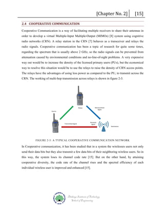 [Chapter No. 2]

2.4 COOPERATIVE COMMUNICATION

[15]

Cooperative Communication is a way of facilitating multiple receivers to share their antennas in
order to develop a virtual Multiple-Input Multiple-Output (MIMOs) [8] system using cognitive
radio networks (CRN). A relay station in the CRN [7] behaves as a transceiver and relays the
radio signals. Cooperative communication has been a topic of research for quite some times,
regarding the spectrum that is usually above 2 GHz, so the radio signals can be prevented from
attenuation caused by environmental conditions and no-line-of-sight problems. A very expensive
way out would be to increase the density of the licensed primary users (PUs), but the economical
way to resolve this situation would be to use the relays to raise the density of CRN access points.
The relays have the advantages of using less power as compared to the PU, to transmit across the
CRN. The working of multi-hop transmission across relays is shown in figure 2-3.

Retransmitted
Signal

Relays
Source

Transmitted Signal

Received
Signal
Destination

FIGURE 2-3: A TYPICAL COOPERATIVE COMMUNICATION NETWORK

In Cooperative communication, it has been studied that in a system the wirelesses users not only
send their data bits but they also transmit a few data bits of their neighboring wireless users. So in
this way, the system loses its channel code rate [15]. But on the other hand, by attaining
cooperative diversity, the code rate of the channel rises and the spectral efficiency of each
individual wireless user is improved and enhanced [15].

Blekinge Institute of Technology
School of Engineering

 