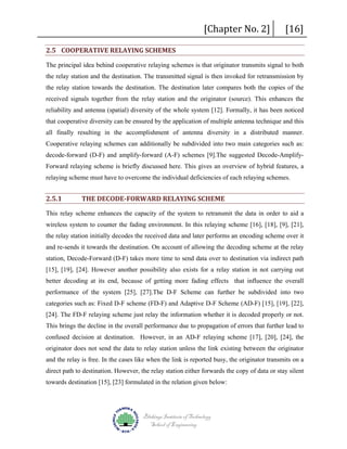 2.5 COOPERATIVE RELAYING SCHEMES

[Chapter No. 2]

[16]

The principal idea behind cooperative relaying schemes is that originator transmits signal to both
the relay station and the destination. The transmitted signal is then invoked for retransmission by
the relay station towards the destination. The destination later compares both the copies of the
received signals together from the relay station and the originator (source). This enhances the
reliability and antenna (spatial) diversity of the whole system [12]. Formally, it has been noticed
that cooperative diversity can be ensured by the application of multiple antenna technique and this
all finally resulting in the accomplishment of antenna diversity in a distributed manner.
Cooperative relaying schemes can additionally be subdivided into two main categories such as:
decode-forward (D-F) and amplify-forward (A-F) schemes [9].The suggested Decode-AmplifyForward relaying scheme is briefly discussed here. This gives an overview of hybrid features, a
relaying scheme must have to overcome the individual deficiencies of each relaying schemes.

2.5.1

THE DECODE-FORWARD RELAYING SCHEME

This relay scheme enhances the capacity of the system to retransmit the data in order to aid a
wireless system to counter the fading environment. In this relaying scheme [16], [18], [9], [21],
the relay station initially decodes the received data and later performs an encoding scheme over it
and re-sends it towards the destination. On account of allowing the decoding scheme at the relay
station, Decode-Forward (D-F) takes more time to send data over to destination via indirect path
[15], [19], [24]. However another possibility also exists for a relay station in not carrying out
better decoding at its end, because of getting more fading effects that influence the overall
performance of the system [25], [27].The D-F Scheme can further be subdivided into two
categories such as: Fixed D-F scheme (FD-F) and Adaptive D-F Scheme (AD-F) [15], [19], [22],
[24]. The FD-F relaying scheme just relay the information whether it is decoded properly or not.
This brings the decline in the overall performance due to propagation of errors that further lead to
confused decision at destination. However, in an AD-F relaying scheme [17], [20], [24], the
originator does not send the data to relay station unless the link existing between the originator
and the relay is free. In the cases like when the link is reported busy, the originator transmits on a
direct path to destination. However, the relay station either forwards the copy of data or stay silent
towards destination [15], [23] formulated in the relation given below:

Blekinge Institute of Technology
School of Engineering

 