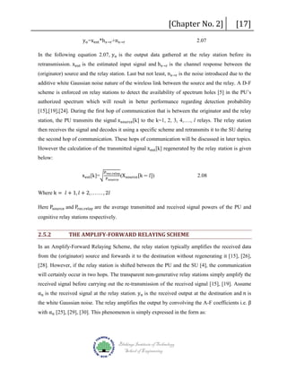 yo =xest *hs→r +ns→r

[Chapter No. 2]
2.07

[17]

In the following equation 2.07, yo is the output data gathered at the relay station before its

retransmission. xest is the estimated input signal and hs→r is the channel response between the

(originator) source and the relay station. Last but not least, ns→r is the noise introduced due to the

additive white Gaussian noise nature of the wireless link between the source and the relay. A D-F
scheme is enforced on relay stations to detect the availability of spectrum holes [5] in the PU’s
authorized spectrum which will result in better performance regarding detection probability
station, the PU transmits the signal xsource [k] to the k=1, 2, 3, 4,…., l relays. The relay station
[15],[19],[24]. During the first hop of communication that is between the originator and the relay

then receives the signal and decodes it using a specific scheme and retransmits it to the SU during
However the calculation of the transmitted signal xest [k] regenerated by the relay station is given

the second hop of communication. These hops of communication will be discussed in later topics.

below:

xest [k]=�

Prec.relay
Psource

Where k = 𝑙𝑙 + 1, 𝑙𝑙 + 2, . . . . . . , 2𝑙𝑙

(X source [k − 𝑙𝑙])

2.08

Here Psource and Prec.relay are the average transmitted and received signal powers of the PU and

cognitive relay stations respectively.

2.5.2

THE AMPLIFY-FORWARD RELAYING SCHEME

In an Amplify-Forward Relaying Scheme, the relay station typically amplifies the received data
from the (originator) source and forwards it to the destination without regenerating it [15], [26],
[28]. However, if the relay station is shifted between the PU and the SU [4], the communication
will certainly occur in two hops. The transparent non-generative relay stations simply amplify the
αn is the received signal at the relay station. yn is the received output at the destination and 𝑛𝑛 is

received signal before carrying out the re-transmission of the received signal [15], [19]. Assume
the white Gaussian noise. The relay amplifies the output by convolving the A-F coefficients i.e. β
with αn [25], [29], [30]. This phenomenon is simply expressed in the form as:

Blekinge Institute of Technology
School of Engineering

 
