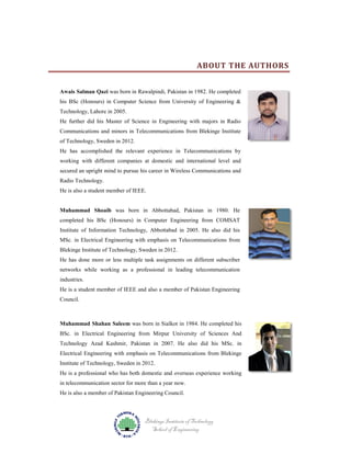 ABOUT THE AUTHORS
Awais Salman Qazi was born in Rawalpindi, Pakistan in 1982. He completed
his BSc (Honours) in Computer Science from University of Engineering &
Technology, Lahore in 2005.
He further did his Master of Science in Engineering with majors in Radio
Communications and minors in Telecommunications from Blekinge Institute
of Technology, Sweden in 2012.
He has accomplished the relevant experience in Telecommunications by
working with different companies at domestic and international level and
secured an upright mind to pursue his career in Wireless Communications and
Radio Technology.
He is also a student member of IEEE.

Muhammad Shoaib was born in Abbottabad, Pakistan in 1980. He
completed his BSc (Honours) in Computer Engineering from COMSAT
Institute of Information Technology, Abbottabad in 2005. He also did his
MSc. in Electrical Engineering with emphasis on Telecommunications from
Blekinge Institute of Technology, Sweden in 2012.
He has done more or less multiple task assignments on different subscriber
networks while working as a professional in leading telecommunication
industries.
He is a student member of IEEE and also a member of Pakistan Engineering
Council.

Muhammad Shahan Saleem was born in Sialkot in 1984. He completed his
BSc. in Electrical Engineering from Mirpur University of Sciences And
Technology Azad Kashmir, Pakistan in 2007. He also did his MSc. in
Electrical Engineering with emphasis on Telecommunications from Blekinge
Institute of Technology, Sweden in 2012.
He is a professional who has both domestic and overseas experience working
in telecommunication sector for more than a year now.
He is also a member of Pakistan Engineering Council.

Blekinge Institute of Technology
School of Engineering

 
