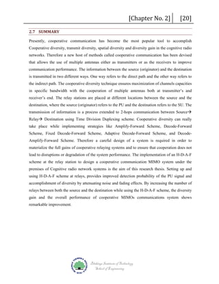 2.7 SUMMARY

[Chapter No. 2]

[20]

Presently, cooperative communication has become the most popular tool to accomplish
Cooperative diversity, transmit diversity, spatial diversity and diversity gain in the cognitive radio
networks. Therefore a new host of methods called cooperative communication has been devised
that allows the use of multiple antennas either as transmitters or as the receivers to improve
communication performance. The information between the source (originator) and the destination
is transmitted in two different ways. One way refers to the direct path and the other way refers to
the indirect path. The cooperative diversity technique ensures maximization of channels capacities
in specific bandwidth with the cooperation of multiple antennas both at transmitter’s and
receiver’s end. The relay stations are placed at different locations between the source and the
destination, where the source (originator) refers to the PU and the destination refers to the SU. The
transmission of information is a process extended to 2-hops communication between Source
Relay Destination using Time Division Duplexing scheme. Cooperative diversity can really
take place while implementing strategies like Amplify-Forward Scheme, Decode-Forward
Scheme, Fixed Decode-Forward Scheme, Adaptive Decode-Forward Scheme, and DecodeAmplify-Forward Scheme. Therefore a careful design of a system is required in order to
materialize the full gains of cooperative relaying systems and to ensure that cooperation does not
lead to disruptions or degradation of the system performance. The implementation of an H-D-A-F
scheme at the relay station to design a cooperative communication MIMO system under the
premises of Cognitive radio network systems is the aim of this research thesis. Setting up and
using H-D-A-F scheme at relays, provides improved detection probability of the PU signal and
accomplishment of diversity by attenuating noise and fading effects. By increasing the number of
relays between both the source and the destination while using the H-D-A-F scheme, the diversity
gain and the overall performance of cooperative MIMOs communications system shows
remarkable improvement.

Blekinge Institute of Technology
School of Engineering

 