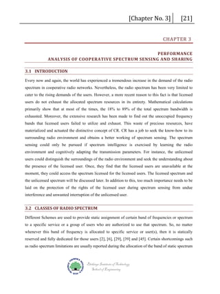 [Chapter No. 3]

[21]

CHAPTER 3

PERFORMANCE
ANALYSIS OF COOPERATIVE SPECTRUM SENSING AND SHARING
3.1 INTRODUCTION
Every now and again, the world has experienced a tremendous increase in the demand of the radio
spectrum in cooperative radio networks. Nevertheless, the radio spectrum has been very limited to
cater to the rising demands of the users. However, a more recent reason to this fact is that licensed
users do not exhaust the allocated spectrum resources in its entirety. Mathematical calculations
primarily show that at most of the times, the 18% to 89% of the total spectrum bandwidth is
exhausted. Moreover, the extensive research has been made to find out the unoccupied frequency
bands that licensed users failed to utilize and exhaust. This waste of precious resources, have
materialized and actuated the distinctive concept of CR. CR has a job to seek the know-how to its
surrounding radio environment and obtains a better working of spectrum sensing. The spectrum
sensing could only be pursued if spectrum intelligence is exercised by learning the radio
environment and cognitively adapting the transmission parameters. For instance, the unlicensed
users could distinguish the surroundings of the radio environment and seek the understanding about
the presence of the licensed user. Once, they find that the licensed users are unavailable at the
moment, they could access the spectrum licensed for the licensed users. The licensed spectrum and
the unlicensed spectrum will be discussed later. In addition to this, too much importance needs to be
laid on the protection of the rights of the licensed user during spectrum sensing from undue
interference and unwanted interruption of the unlicensed user.

3.2 CLASSES OF RADIO SPECTRUM
Different Schemes are used to provide static assignment of certain band of frequencies or spectrum
to a specific service or a group of users who are authorized to use that spectrum. So, no matter
whenever this band of frequency is allocated to specific service or user(s), then it is statically
reserved and fully dedicated for those users [2], [6], [29], [39] and [45]. Certain shortcomings such
as radio spectrum limitations are usually reported during the allocation of the band of static spectrum

Blekinge Institute of Technology
School of Engineering

 