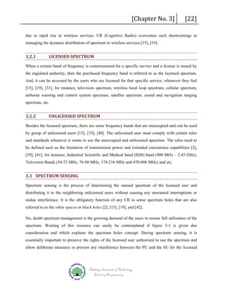 [Chapter No. 3]

[22]

due to rapid rise in wireless services. CR (Cognitive Radio) overcomes such shortcomings in
managing the dynamic distribution of spectrum to wireless services [15], [19].

3.2.1

LICENSED SPECTRUM

When a certain band of frequency is commissioned for a specific service and a license is issued by
the regulated authority, then the purchased frequency band is referred to as the licensed spectrum.
And, it can be accessed by the users who are licensed for that specific service, whenever they feel
[15], [19], [31], for instance, television spectrum, wireless local loop spectrum, cellular spectrum,
airborne warning and control system spectrum, satellite spectrum, sound and navigation ranging
spectrum, etc.

3.2.2

UNLICENSED SPECTRUM

Besides the licensed spectrum, there are some frequency bands that are unoccupied and can be used
by group of unlicensed users [15], [19], [40]. The unlicensed user must comply with certain rules
and standards whenever it wants to use the unoccupied and unlicensed spectrum. The rules need to
be defined such as the limitation of transmission power and extended coexistence capabilities [2],
[39], [41]; for instance, Industrial Scientific and Medical band (ISM) band (900 MHz – 2.45 GHz),
Television Bands (54-72 MHz, 76-88 MHz, 174-216 MHz and 470-806 MHz) and etc.

3.3 SPECTRUM SENSING
Spectrum sensing is the process of determining the unused spectrum of the licensed user and
distributing it to the neighboring unlicensed users without causing any unwanted interruptions or
undue interference. It is the obligatory function of any CR to sense spectrum holes that are also
referred to as the white spaces or black holes [2], [15], [19], and [42].
No, doubt spectrum management is the growing demand of the users to ensure full utilization of the
spectrum. Wasting of this resource can easily be contemplated if figure 3-1 is given due
consideration and which explains the spectrum holes concept. During spectrum sensing, it is
essentially important to preserve the rights of the licensed user authorized to use the spectrum and
allow deliberate measures to prevent any interference between the PU and the SU for the licensed

Blekinge Institute of Technology
School of Engineering

 