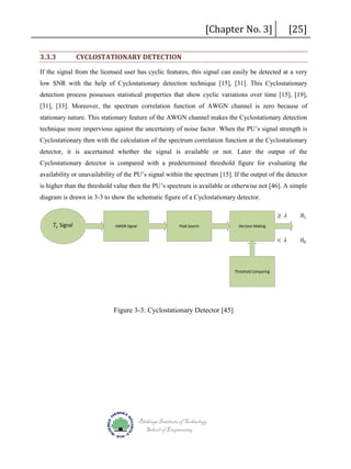 3.3.3

CYCLOSTATIONARY DETECTION

[Chapter No. 3]

[25]

If the signal from the licensed user has cyclic features, this signal can easily be detected at a very
low SNR with the help of Cyclostationary detection technique [15], [31]. This Cyclostationary
detection process possesses statistical properties that show cyclic variations over time [15], [19],
[31], [33]. Moreover, the spectrum correlation function of AWGN channel is zero because of
stationary nature. This stationary feature of the AWGN channel makes the Cyclostationary detection
technique more impervious against the uncertainty of noise factor. When the PU’s signal strength is
Cyclostationary then with the calculation of the spectrum correlation function at the Cyclostationary
detector, it is ascertained whether the signal is available or not. Later the output of the
Cyclostationary detector is compared with a predetermined threshold figure for evaluating the
availability or unavailability of the PU’s signal within the spectrum [15]. If the output of the detector
is higher than the threshold value then the PU’s spectrum is available or otherwise not [46]. A simple
diagram is drawn in 3-3 to show the schematic figure of a Cyclostationary detector.
𝑇𝑇𝑥𝑥 Signal

AWGN Signal

Peak Search

Decision Making

Threshold Comparing

Figure 3-3: Cyclostationary Detector [45]

Blekinge Institute of Technology
School of Engineering

≥ 𝜆𝜆

< 𝜆𝜆

𝐻𝐻1

𝐻𝐻0

 