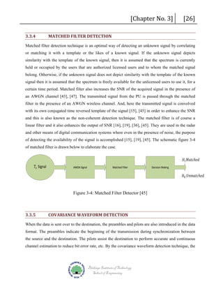 3.3.4

[Chapter No. 3]

MATCHED FILTER DETECTION

[26]

Matched filter detection technique is an optimal way of detecting an unknown signal by correlating
or matching it with a template or the likes of a known signal. If the unknown signal depicts
similarity with the template of the known signal, then it is assumed that the spectrum is currently
held or occupied by the users that are authorized licensed users and to whom the matched signal
belong. Otherwise, if the unknown signal does not depict similarity with the template of the known
signal then it is assumed that the spectrum is freely available for the unlicensed users to use it, for a
certain time period. Matched filter also increases the SNR of the acquired signal in the presence of
an AWGN channel [43], [47]. The transmitted signal from the PU is passed through the matched
filter in the presence of an AWGN wireless channel. And, here the transmitted signal is convolved
with its own conjugated time reversed template of the signal [15], [45] in order to enhance the SNR
and this is also known as the non-coherent detection technique. The matched filter is of course a
linear filter and it also enhances the output of SNR [16], [19], [36], [45]. They are used in the radar
and other means of digital communication systems where even in the presence of noise, the purpose
of detecting the availability of the signal is accomplished [15], [19], [45]. The schematic figure 3-4
of matched filter is drawn below to elaborate the case.

𝑇𝑇𝑥𝑥 Signal

AWGN Signal

Matched Filter

Decision Making

𝐻𝐻1 𝑀𝑀𝑀𝑀𝑀𝑀 𝑐𝑐ℎ 𝑒𝑒 𝑒𝑒

𝐻𝐻0 𝑈𝑈𝑈𝑈𝑈𝑈𝑈𝑈𝑈𝑈𝑈𝑈ℎ 𝑒𝑒 𝑒𝑒

Figure 3-4: Matched Filter Detector [45]

3.3.5

COVARIANCE WAVEFORM DETECTION

When the data is sent over to the destination, the preambles and pilots are also introduced in the data
format. The preambles indicate the beginning of the transmission during synchronization between
the source and the destination. The pilots assist the destination to perform accurate and continuous
channel estimation to reduce bit error rate, etc. By the covariance waveform detection technique, the

Blekinge Institute of Technology
School of Engineering

 