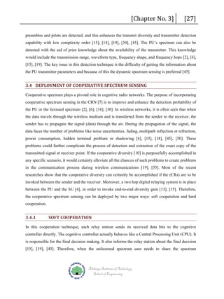 [Chapter No. 3]

[27]

preambles and pilots are detected, and this enhances the transmit diversity and transmitter detection
capability with low complexity order [15], [18], [19], [30], [45]. The PU’s spectrum can also be
detected with the aid of prior knowledge about the availability of the transmitter. This knowledge
would include the transmission range, waveform type, frequency shape, and frequency hops [2], [6],
[15], [19]. The key issue in this detection technique is the difficulty of getting the information about
the PU transmitter parameters and because of this the dynamic spectrum sensing is preferred [45].

3.4 DEPLOYMENT OF COOPERATIVE SPECTRUM SENSING
Cooperative spectrum plays a pivotal role in cognitive radio networks. The purpose of incorporating
cooperative spectrum sensing in the CRN [7] is to improve and enhance the detection probability of
the PU or the licensed spectrum [2], [6], [16], [30]. In wireless networks, it is often seen that when
the data travels through the wireless medium and is transferred from the sender to the receiver, the
sender has to propagate the signal (data) through the air. During the propagation of the signal, the
data faces the number of problems like noise uncertainties, fading, multipath reflection or refraction,
power consumption, hidden terminal problem or shadowing [6], [15], [18], [45], [50]. These
problems could further complicate the process of detection and extraction of the exact copy of the
transmitted signal at receiver point. If the cooperative diversity [10] is purposefully accomplished in
any specific scenario, it would certainly alleviate all the chances of such problems to create problems
in the communication process during wireless communications [19], [35]. Most of the recent
researches show that the cooperative diversity can certainly be accomplished if the (CRs) are to be
invoked between the sender and the receiver. Moreover, a two hop digital relaying system is in place
between the PU and the SU [4], in order to invoke end-to-end diversity gain [13], [15]. Therefore,
the cooperative spectrum sensing can be deployed by two major ways: soft cooperation and hard
cooperation.

3.4.1

SOFT COOPERATION

In this cooperation technique, each relay station sends its received data bits to the cognitive
controller directly. The cognitive controller actually behaves like a Central Processing Unit (CPU). It
is responsible for the final decision making. It also informs the relay station about the final decision
[15], [19], [45]. Therefore, when the unlicensed spectrum user needs to share the spectrum

Blekinge Institute of Technology
School of Engineering

 