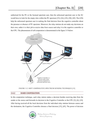 [Chapter No. 3]

[28]

authorized for the PU or the licensed spectrum user, then the unlicensed spectrum user or the SU
would have to look for the empty slots within the PU spectrum [15], [16], [19], [30], [45]. The (CR)
help the unlicensed spectrum user in seeking the final decision from the cognitive controller about
the presence or absence of PU spectrum. Moreover, the relay stations do not make any decisions on
their own, rather it is their job to receive data from source and relay it to the cognitive controller or
the CPU. The phenomenon of soft cooperation is demonstrated in the figure 3-5 below:

Primary Users

Cognitive Relay N

Cognitive Relay 1

Cognitive Relay 1

U

CP

Cognitive Controller is a
decision maker about
spectrum assignment to
unlicensed spectrum users

FIGURE 3-5: SOFT COOPERATIVE SPECTRUM SENSING TECHNIQUE [15]

3.4.2

HARD COOPERATION

In this cooperation technique, each relay station makes a decision besides receiving data from the
sender or the source and forwards its decision to the Cognitive Controller or the CPU [2], [6], [19].
After having received all the local decisions from the individual relay stations between source and
the destination, the Cognitive Controller chooses a final decision [15], [45]. The power of decision

Blekinge Institute of Technology
School of Engineering

 