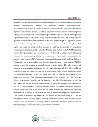ABSTRACT
Nowadays, the world has observed a tremendous increase in the demand of radio spectrum in
wireless

communication.

Services

like

broadband

internet,

telecommunication,

videoconferencing, mobile IP, online multimedia gaming and other applications have been
deployed using wireless services. All of this has put an immense pressure on the companies
offering radio resources such as bandwidth and power to raise the data rates in order to provide
a guaranteed quality of service and quality of experience for the users. The shortage of radio
spectrum and power have led to materialize the need-based concept of Cognitive Radio to
economize the exceeding utilization of spectrum in order to accommodate a rising demand of
higher data rates for using wireless services by applying the concept of cooperative
communication in cognitive radio networks. Multiple-input multiple-output (MIMO) antenna
systems have practically been considered as a way forward to address these challenging
demands by actually conceptualizing the advancement of cooperative communication in
cognitive radio networks. MIMOs have the capacity to be implemented in mobile cell phones.
This capacity can be harnessed by using the major idea of forming a virtual station of MIMOs
antenna system by invoking a terminal known as relay station. The relay schemes of
cooperative communication that run on this relay station to gauge all the wireless traffic are
Amplify-Forward and Detect-Forward. We have proposed a model to study the hybrid form of
Decode-Amplify-Forward, to see the drastic and rapid increase in the usability of the
cooperative spectrum. This system typically consists of the Primary User, the Cognitive
Relays, the Cognitive Controller and the Secondary User. The PU transmits data to the CRs
and CRs decode and re-encode the transmitted data by using Maximum Likelihood estimation
and 2 x 2 Alamouti OSTBC techniques and later amplify the data by squaring the Alamouti
OSTBC (re-encoded) data at the relays. All the relays in the system forward their collective
decision to CC to finalize its decision on the basis of the information provided by the relays.
This system is simulated by MATLAB and results are validated using MATLAB to
accomplish transmit diversity, spatial diversity, cooperative diversity and diversity gain in
cognitive radio environment in handling detection probability of licensed (primary user) for
the unlicensed user (secondary user) to use cooperative spectrum.

Blekinge Institute of Technology
School of Engineering

 