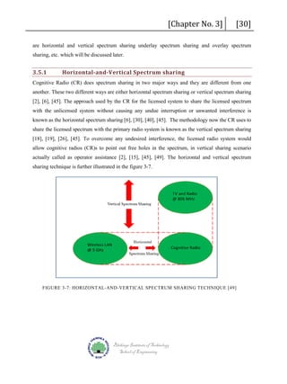[Chapter No. 3]

[30]

are horizontal and vertical spectrum sharing underlay spectrum sharing and overlay spectrum
sharing, etc. which will be discussed later.

3.5.1

Horizontal-and-Vertical Spectrum sharing

Cognitive Radio (CR) does spectrum sharing in two major ways and they are different from one
another. These two different ways are either horizontal spectrum sharing or vertical spectrum sharing
[2], [6], [45]. The approach used by the CR for the licensed system to share the licensed spectrum
with the unlicensed system without causing any undue interruption or unwanted interference is
known as the horizontal spectrum sharing [6], [30], [40], [45]. The methodology now the CR uses to
share the licensed spectrum with the primary radio system is known as the vertical spectrum sharing
[18], [19], [26], [45]. To overcome any undesired interference, the licensed radio system would
allow cognitive radios (CR)s to point out free holes in the spectrum, in vertical sharing scenario
actually called as operator assistance [2], [15], [45], [49]. The horizontal and vertical spectrum
sharing technique is further illustrated in the figure 3-7.

FIGURE 3-7: HORIZONTAL-AND-VERTICAL SPECTRUM SHARING TECHNIQUE [49]

Blekinge Institute of Technology
School of Engineering

 