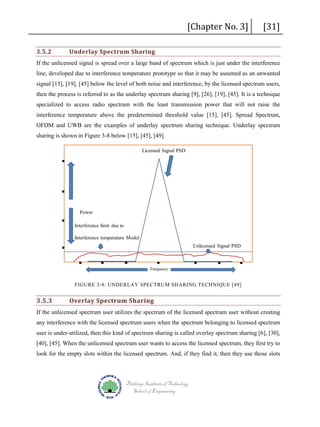 3.5.2

Underlay Spectrum Sharing

[Chapter No. 3]

[31]

If the unlicensed signal is spread over a large band of spectrum which is just under the interference
line, developed due to interference temperature prototype so that it may be assumed as an unwanted
signal [15], [19], [45] below the level of both noise and interference, by the licensed spectrum users,
then the process is referred to as the underlay spectrum sharing [9], [26], [19], [45]. It is a technique
specialized to access radio spectrum with the least transmission power that will not raise the
interference temperature above the predetermined threshold value [15], [45]. Spread Spectrum,
OFDM and UWB are the examples of underlay spectrum sharing technique. Underlay spectrum
sharing is shown in Figure 3-8 below [15], [45], [49].

FIGURE 3-8: UNDERLAY SPECTRUM SHARING TECHNIQUE [49]

3.5.3

Overlay Spectrum Sharing

If the unlicensed spectrum user utilizes the spectrum of the licensed spectrum user without creating
any interference with the licensed spectrum users when the spectrum belonging to licensed spectrum
user is under-utilized, then this kind of spectrum sharing is called overlay spectrum sharing [6], [30],
[40], [45]. When the unlicensed spectrum user wants to access the licensed spectrum, they first try to
look for the empty slots within the licensed spectrum. And, if they find it, then they use those slots

Blekinge Institute of Technology
School of Engineering

 
