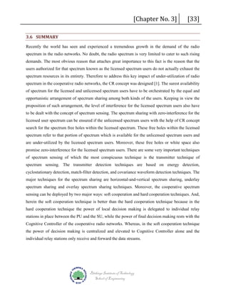 3.6 SUMMARY

[Chapter No. 3]

[33]

Recently the world has seen and experienced a tremendous growth in the demand of the radio
spectrum in the radio networks. No doubt, the radio spectrum is very limited to cater to such rising
demands. The most obvious reason that attaches great importance to this fact is the reason that the
users authorized for that spectrum known as the licensed spectrum users do not actually exhaust the
spectrum resources in its entirety. Therefore to address this key impact of under-utilization of radio
spectrum in the cooperative radio networks, the CR concept was designed [1]. The surest availability
of spectrum for the licensed and unlicensed spectrum users have to be orchestrated by the equal and
opportunistic arrangement of spectrum sharing among both kinds of the users. Keeping in view the
proposition of such arrangement, the level of interference for the licensed spectrum users also have
to be dealt with the concept of spectrum sensing. The spectrum sharing with zero-interference for the
licensed user spectrum can be ensured if the unlicensed spectrum users with the help of CR concept
search for the spectrum free holes within the licensed spectrum. These free holes within the licensed
spectrum refer to that portion of spectrum which is available for the unlicensed spectrum users and
are under-utilized by the licensed spectrum users. Moreover, these free holes or white space also
promise zero-interference for the licensed spectrum users. There are some very important techniques
of spectrum sensing of which the most conspicuous technique is the transmitter technique of
spectrum sensing. The transmitter detection techniques are based on energy detection,
cyclostationary detection, match-filter detection, and covariance waveform detection techniques. The
major techniques for the spectrum sharing are horizontal-and-vertical spectrum sharing, underlay
spectrum sharing and overlay spectrum sharing techniques. Moreover, the cooperative spectrum
sensing can be deployed by two major ways: soft cooperation and hard cooperation techniques. And,
herein the soft cooperation technique is better than the hard cooperation technique because in the
hard cooperation technique the power of local decision making is delegated to individual relay
stations in place between the PU and the SU, while the power of final decision making rests with the
Cognitive Controller of the cooperative radio networks. Whereas, in the soft cooperation technique
the power of decision making is centralized and elevated to Cognitive Controller alone and the
individual relay stations only receive and forward the data streams.

Blekinge Institute of Technology
School of Engineering

 