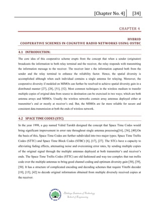 [Chapter No. 4]

[34]

CHAPTER 4

HYBRID
COOPERATIVE SCHEMES IN COGNITIVE RADIO NETWORKS USING OSTBC
4.1 INTRODUCTION:
The core idea of this cooperative scheme erupts from the concept that when a sender (originator)
broadcasts the information to both relay terminal and the receiver, the relay responds with transmitting
the information message to the receiver. The receiver later s the information captured both from the
sender and the relay terminal to enhance the reliability factor. Hence, the spatial diversity is
accomplished although when each individual contains a single antenna for relaying. Moreover, the
cooperative diversity if modeled on MIMOs can further be resolved to achieve spatial diversity gain in a
distributed manner [27], [28], [51], [52]. Most common techniques in the wireless medium to transfer
multiple copies of original data from source to destination can be exercised in two ways; which are both
antenna arrays and MIMOs. Usually the wireless networks contain array antennas deployed either at
transmitter’s end or mostly at receiver’s end. But, the MIMOs are far more reliable for secure and
consistent data transmission at both the ends of wireless network.

4.2 SPACE TIME CODES (STC)
In the year 1998, a guy named Vahid Tarokh designed the concept that Space Time Codes would
bring significant improvement in error rate throughout single antenna processing[16], [36], [40].On
the basis of this, Space Time Codes are further subdivided into two major types; Space Time Trellis
Codes (STTC) and Space Time Block Codes (STBC) [6], [17], [27]. The STCs have a capacity to
alleviating fading effects, attenuating noise and overcoming error rates, by sending multiple copies
of the original signal through the multiple antennas deployed at both transmitter’s and receiver’s
ends. The Space Time Trellis Codes (STTC) are old fashioned and way too complex that run trellis
code over the multiple antennas to bring good channel coding and optimum diversity gain [30], [39],
[50]. It has a structure of complicated encoding and decoding schemes that require Viterbi decoder
[19], [15], [42] to decode original information obtained from multiple diversely received copies at
the receiver.

Blekinge Institute of Technology
School of Engineering

 